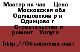 Мастер на час  › Цена ­ 500 - Московская обл., Одинцовский р-н, Одинцово г. Строительство и ремонт » Услуги   